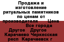 Продажа и изготовление ритуальных памятников по ценам от производителя!!! › Цена ­ 5 000 - Все города Другое » Другое   . Карачаево-Черкесская респ.,Карачаевск г.